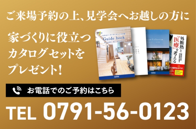 ご来場予約の上、見学会へお越しの方に家づくりに役立つカタログセットをプレゼント！お電話でのご予約はこちら TEL:0791-56-0123